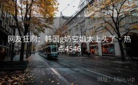网友狂刷：韩国g奶空姐太上头了 · 热点4546