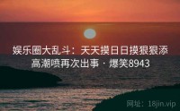 娱乐圈大乱斗：天天摸日日摸狠狠添高潮喷再次出事 · 爆笑8943