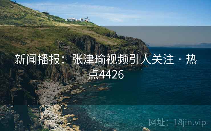 新闻播报：张津瑜视频引人关注 · 热点4426