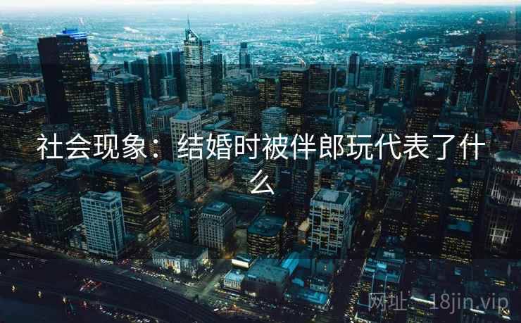 社会现象：结婚时被伴郎玩代表了什么