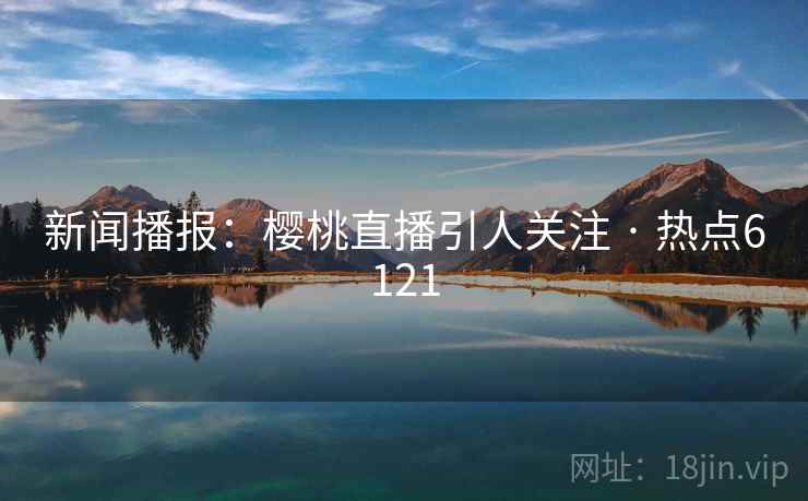 新闻播报：樱桃直播引人关注 · 热点6121