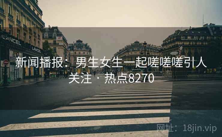 新闻播报：男生女生一起嗟嗟嗟引人关注 · 热点8270