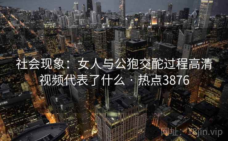 社会现象：女人与公狍交酡过程高清视频代表了什么 · 热点3876