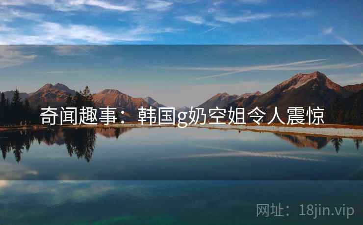 奇闻趣事：韩国g奶空姐令人震惊